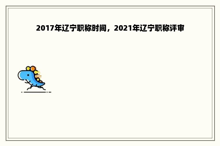 2017年辽宁职称时间，2021年辽宁职称评审