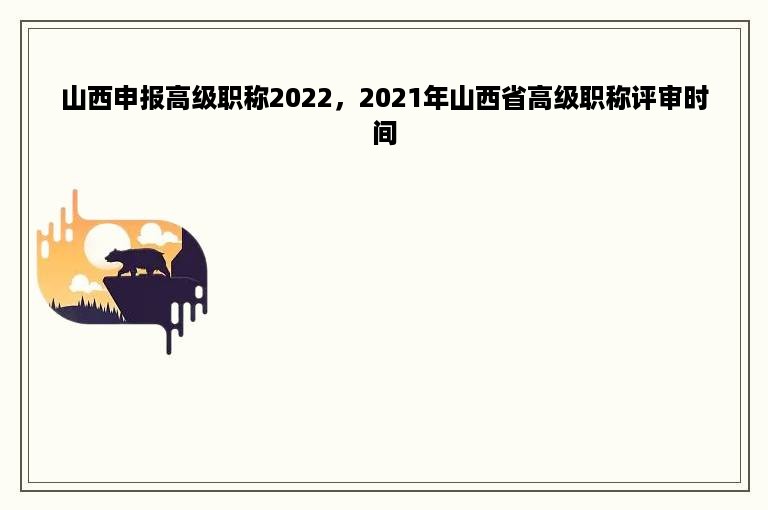 山西申报高级职称2022，2021年山西省高级职称评审时间