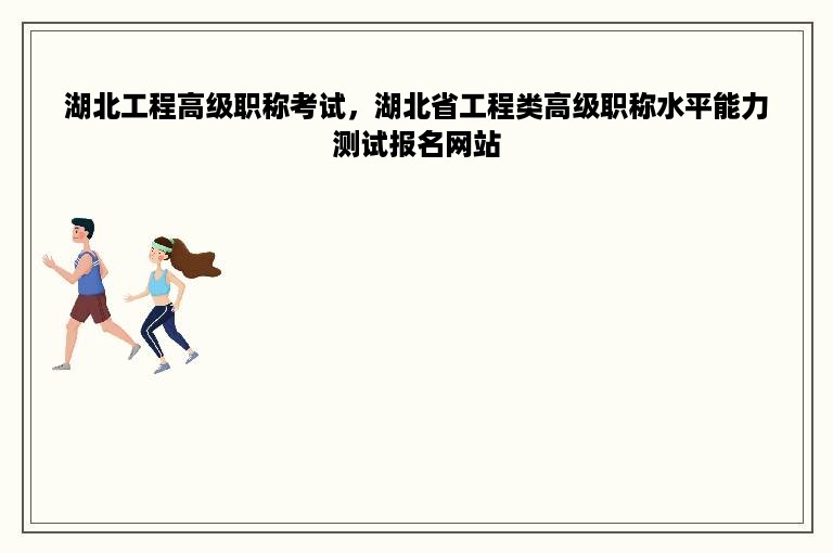 湖北工程高级职称考试，湖北省工程类高级职称水平能力测试报名网站