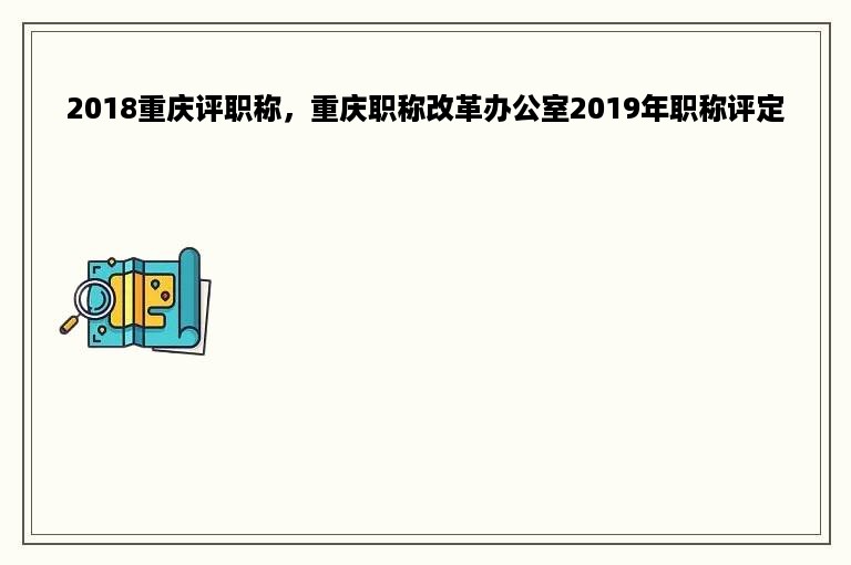 2018重庆评职称，重庆职称改革办公室2019年职称评定