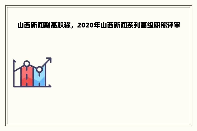 山西新闻副高职称，2020年山西新闻系列高级职称评审