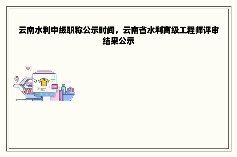 云南水利中级职称公示时间，云南省水利高级工程师评审结果公示