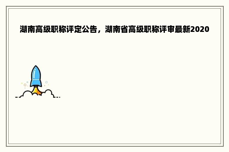 湖南高级职称评定公告，湖南省高级职称评审最新2020