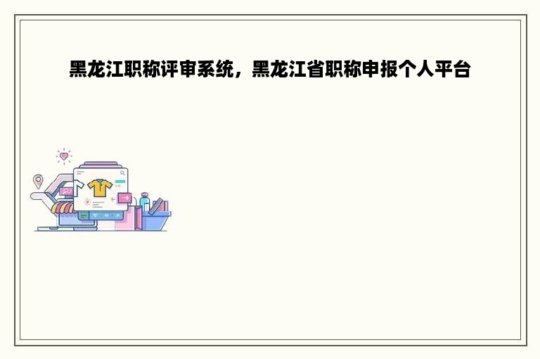 黑龙江职称评审系统，黑龙江省职称申报个人平台