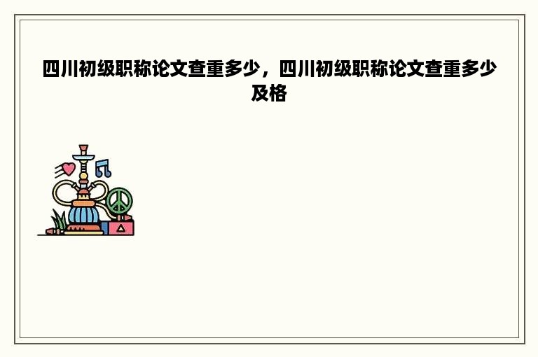 四川初级职称论文查重多少，四川初级职称论文查重多少及格