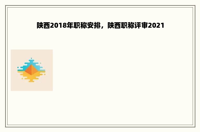 陕西2018年职称安排，陕西职称评审2021