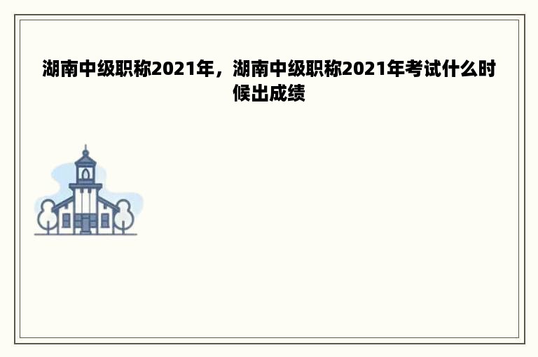 湖南中级职称2021年，湖南中级职称2021年考试什么时候出成绩