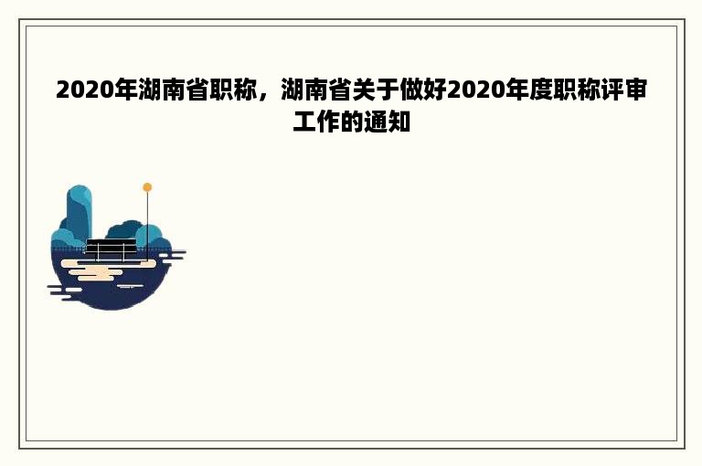 2020年湖南省职称，湖南省关于做好2020年度职称评审工作的通知