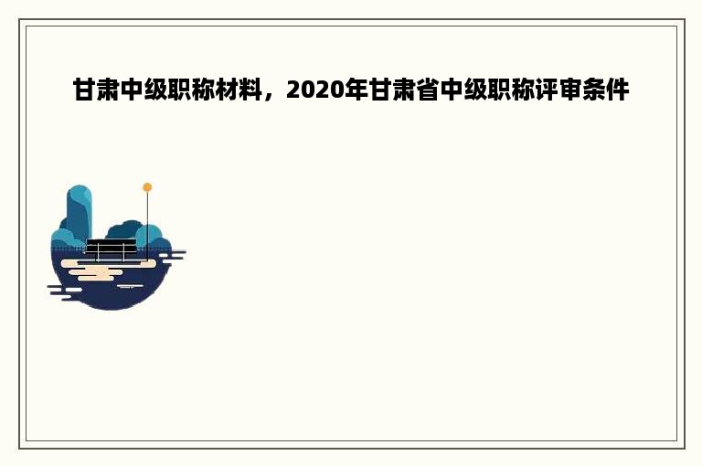 甘肃中级职称材料，2020年甘肃省中级职称评审条件