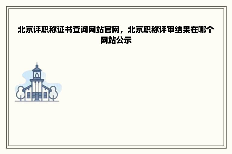 北京评职称证书查询网站官网，北京职称评审结果在哪个网站公示