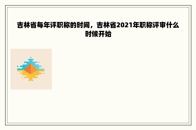 吉林省每年评职称的时间，吉林省2021年职称评审什么时候开始