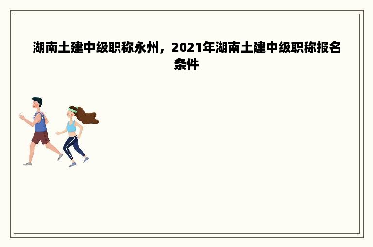 湖南土建中级职称永州，2021年湖南土建中级职称报名条件