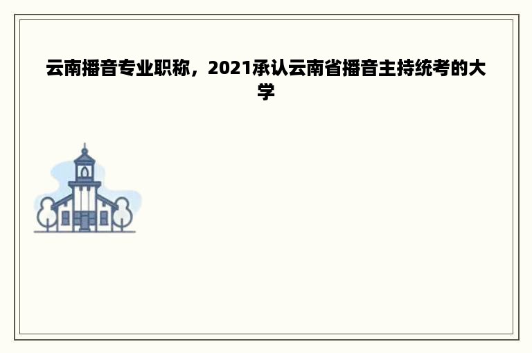 云南播音专业职称，2021承认云南省播音主持统考的大学