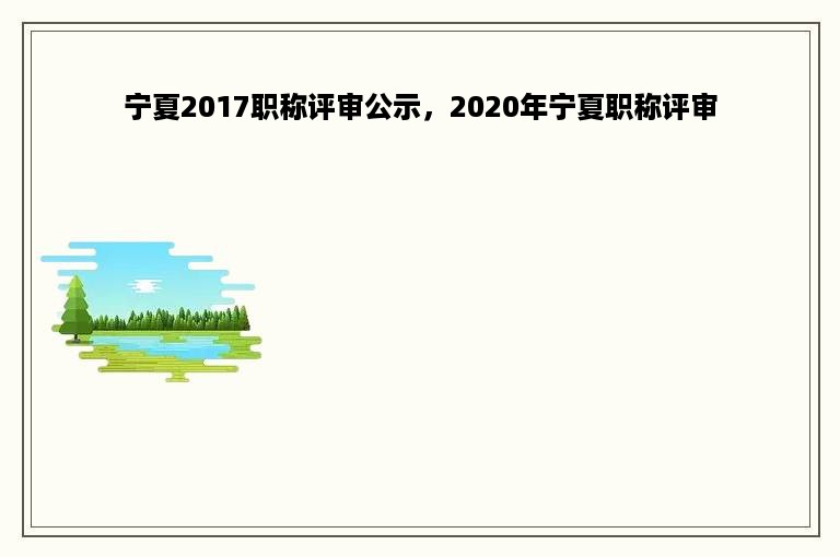 宁夏2017职称评审公示，2020年宁夏职称评审