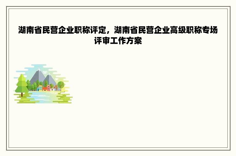 湖南省民营企业职称评定，湖南省民营企业高级职称专场评审工作方案