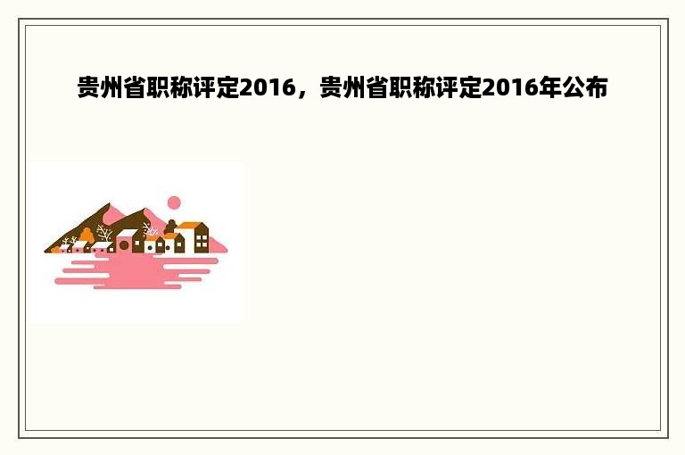 贵州省职称评定2016，贵州省职称评定2016年公布