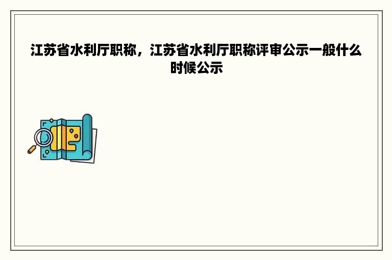 江苏省水利厅职称，江苏省水利厅职称评审公示一般什么时候公示