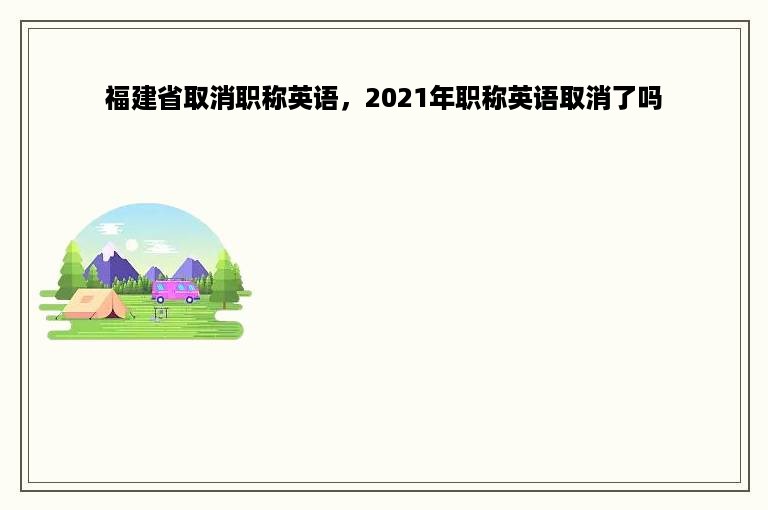 福建省取消职称英语，2021年职称英语取消了吗