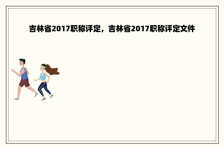 吉林省2017职称评定，吉林省2017职称评定文件