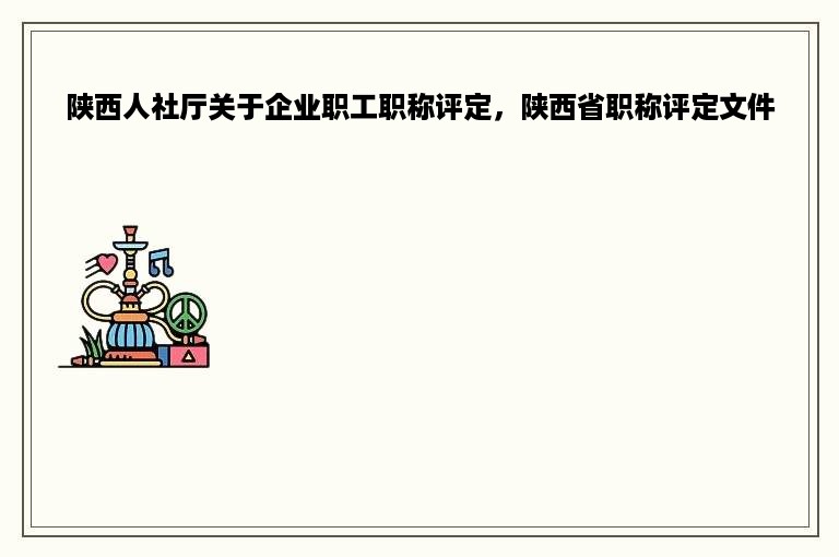 陕西人社厅关于企业职工职称评定，陕西省职称评定文件