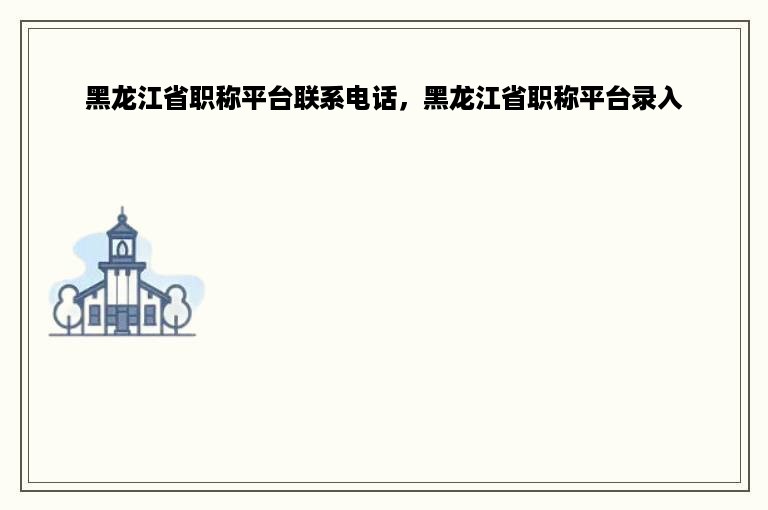 黑龙江省职称平台联系电话，黑龙江省职称平台录入