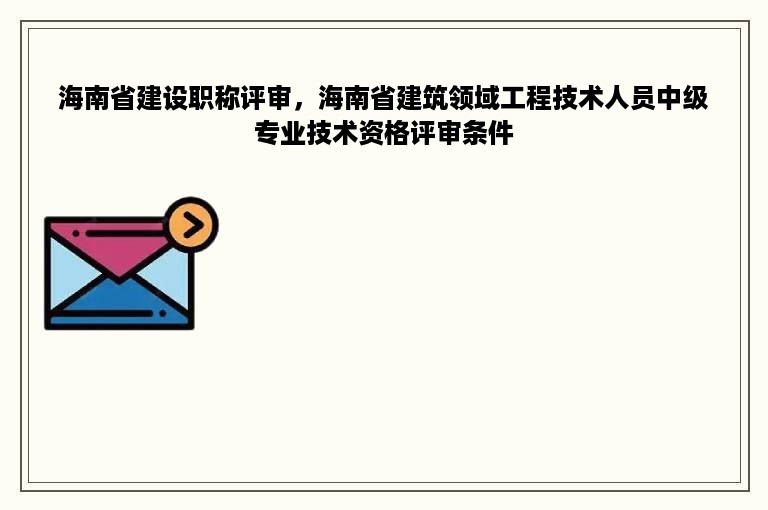 海南省建设职称评审，海南省建筑领域工程技术人员中级专业技术资格评审条件