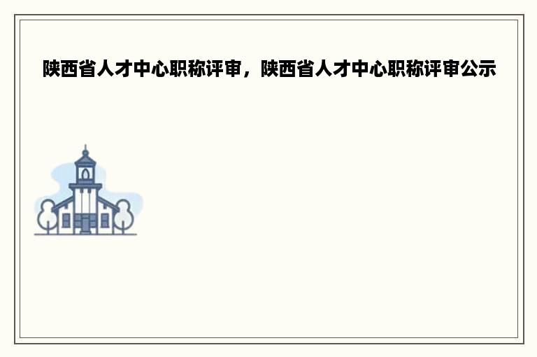 陕西省人才中心职称评审，陕西省人才中心职称评审公示