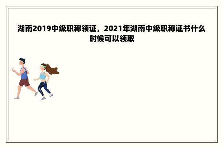 湖南2019中级职称领证，2021年湖南中级职称证书什么时候可以领取