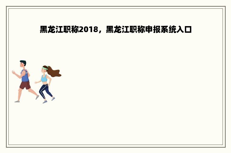 黑龙江职称2018，黑龙江职称申报系统入口