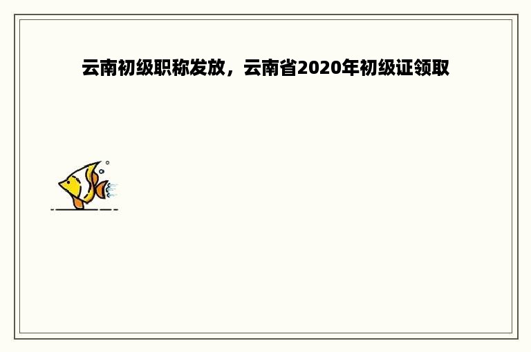 云南初级职称发放，云南省2020年初级证领取