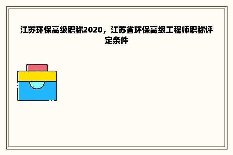 江苏环保高级职称2020，江苏省环保高级工程师职称评定条件