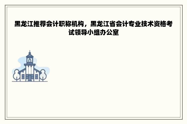 黑龙江推荐会计职称机构，黑龙江省会计专业技术资格考试领导小组办公室