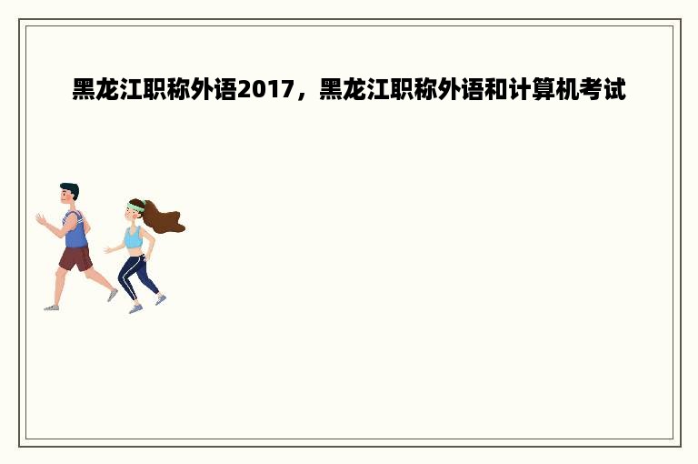 黑龙江职称外语2017，黑龙江职称外语和计算机考试