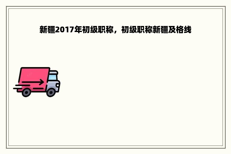 新疆2017年初级职称，初级职称新疆及格线