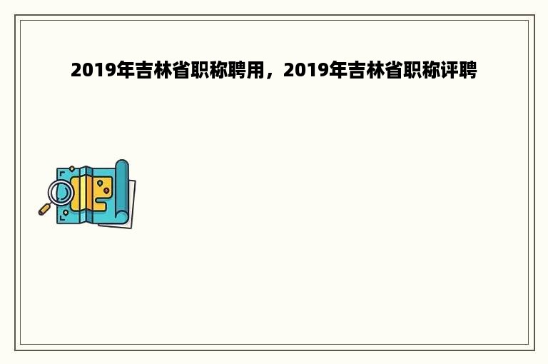 2019年吉林省职称聘用，2019年吉林省职称评聘