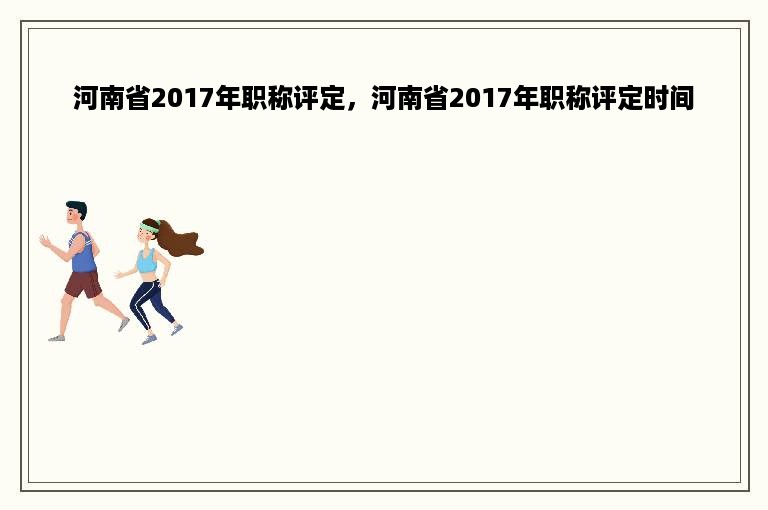 河南省2017年职称评定，河南省2017年职称评定时间