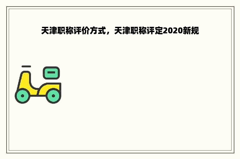 天津职称评价方式，天津职称评定2020新规