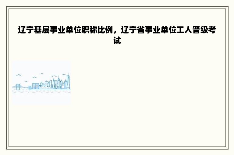 辽宁基层事业单位职称比例，辽宁省事业单位工人晋级考试