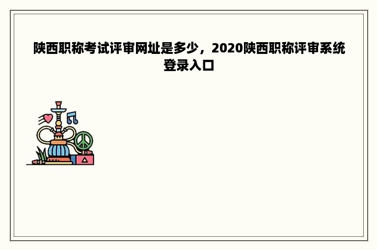 陕西职称考试评审网址是多少，2020陕西职称评审系统登录入口