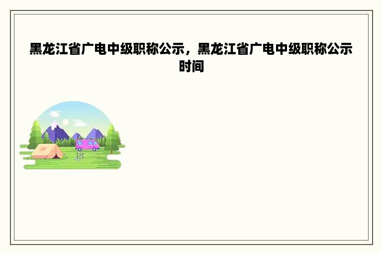 黑龙江省广电中级职称公示，黑龙江省广电中级职称公示时间