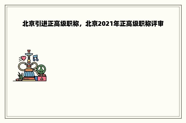 北京引进正高级职称，北京2021年正高级职称评审