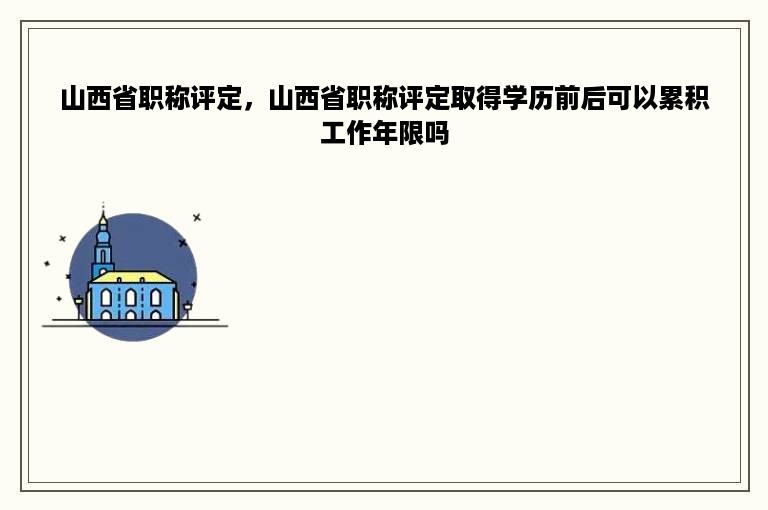 山西省职称评定，山西省职称评定取得学历前后可以累积工作年限吗