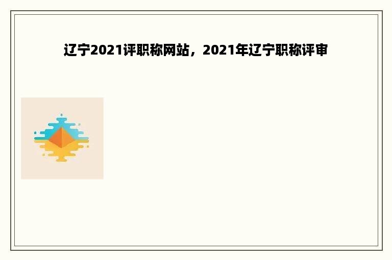 辽宁2021评职称网站，2021年辽宁职称评审