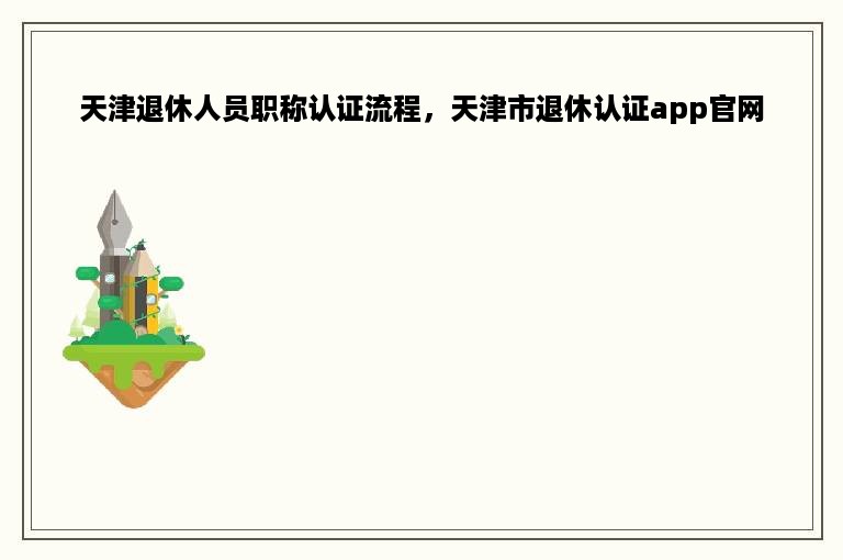 天津退休人员职称认证流程，天津市退休认证app官网