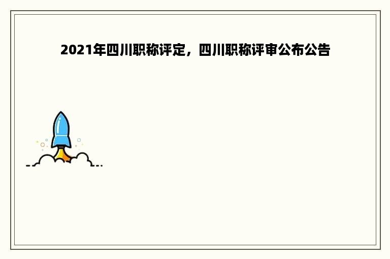 2021年四川职称评定，四川职称评审公布公告