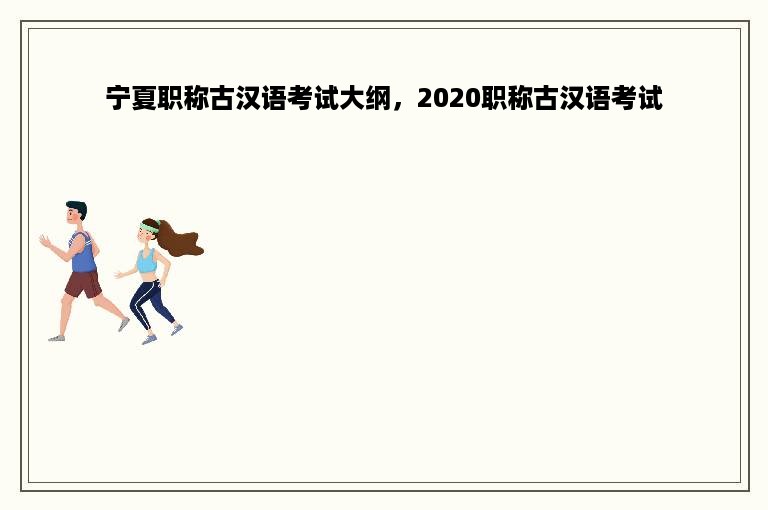 宁夏职称古汉语考试大纲，2020职称古汉语考试