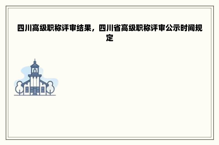 四川高级职称评审结果，四川省高级职称评审公示时间规定