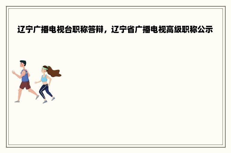 辽宁广播电视台职称答辩，辽宁省广播电视高级职称公示