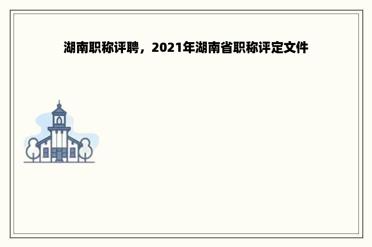 湖南职称评聘，2021年湖南省职称评定文件