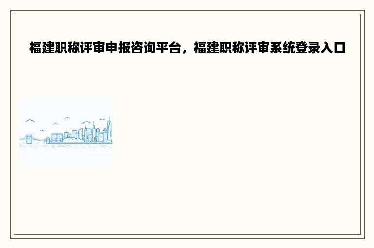 福建职称评审申报咨询平台，福建职称评审系统登录入口